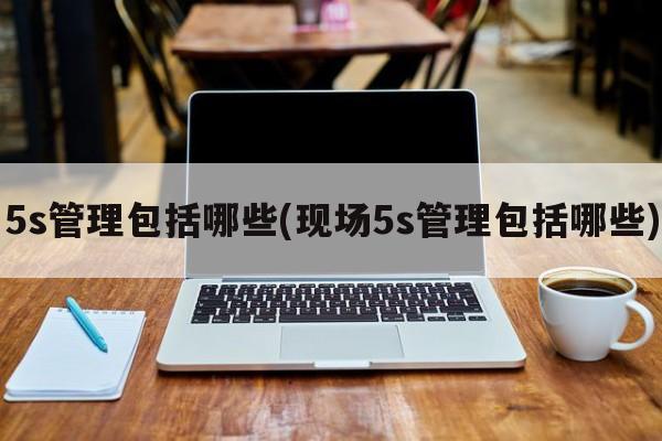 5s管理包括哪些(现场5s管理包括哪些)